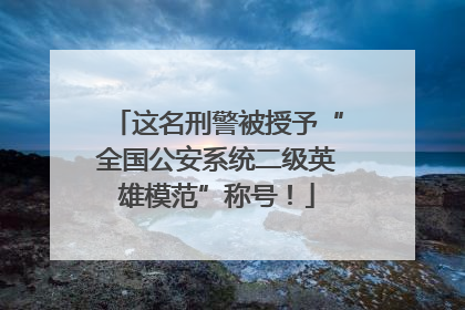 这名刑警被授予“全国公安系统二级英雄模范”称号！