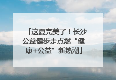 这夏完美了！长沙公益健步走点燃“健康+公益”新热潮