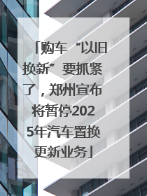 购车“以旧换新”要抓紧了，郑州宣布将暂停2025年汽车置换更新业务
