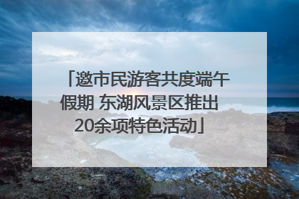 邀市民游客共度端午假期 东湖风景区推出20余项特色活动