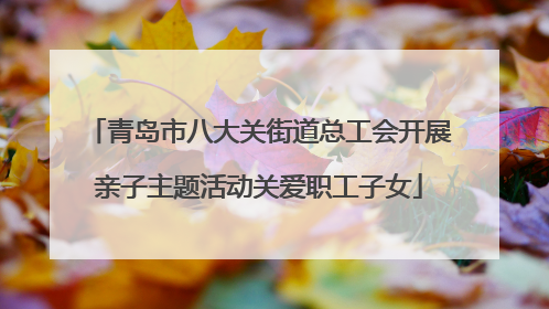 青岛市八大关街道总工会开展亲子主题活动关爱职工子女