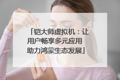 铠大师虚拟机：让用户畅享多元应用 助力鸿蒙生态发展
