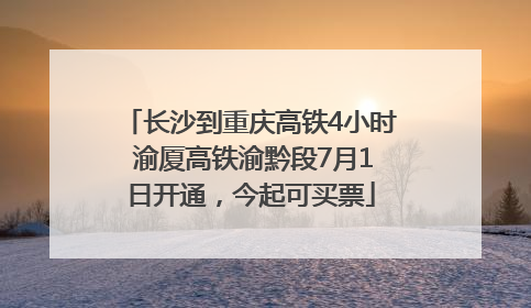 长沙到重庆高铁4小时 渝厦高铁渝黔段7月1日开通，今起可买票