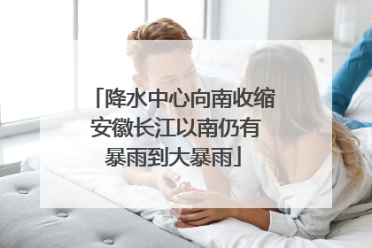 降水中心向南收缩 安徽长江以南仍有暴雨到大暴雨