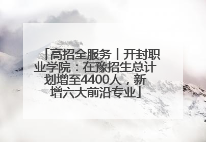 高招全服务丨开封职业学院：在豫招生总计划增至4400人，新增六大前沿专业