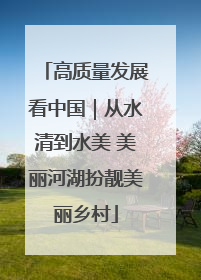 高质量发展看中国｜从水清到水美 美丽河湖扮靓美丽乡村