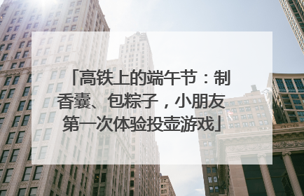 高铁上的端午节：制香囊、包粽子，小朋友第一次体验投壶游戏