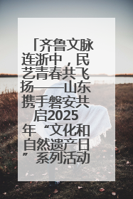 齐鲁文脉连浙中，民艺青春共飞扬——山东携手磐安共启2025年“文化和自然遗产日”系列活动