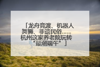 龙舟竞渡、机器人舞狮、非遗民俗……杭州这家养老院玩转“最潮端午”