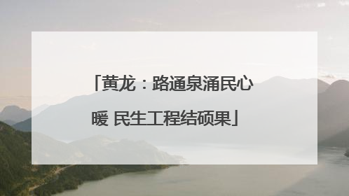 黄龙：路通泉涌民心暖 民生工程结硕果