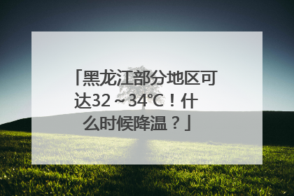 黑龙江部分地区可达32～34℃！什么时候降温？