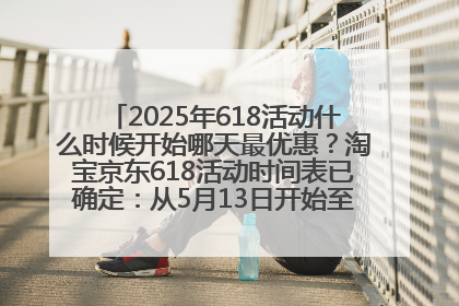 2025年618活动什么时候开始哪天最优惠？淘宝京东618活动时间表已确定：从5月13日开始至6月18日结束