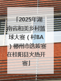 2025年湖南省和美乡村篮球大赛（村BA）郴州市选拔赛在桂阳县火热开赛