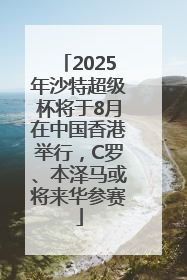 2025年沙特超级杯将于8月在中国香港举行，C罗、本泽马或将来华参赛