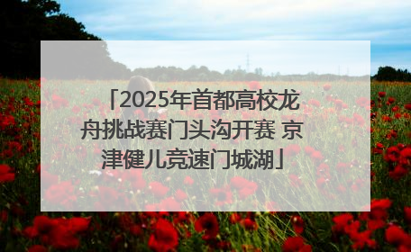 2025年首都高校龙舟挑战赛门头沟开赛 京津健儿竞速门城湖