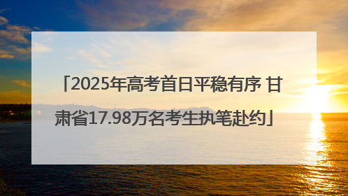 2025年高考首日平稳有序 甘肃省17.98万名考生执笔赴约