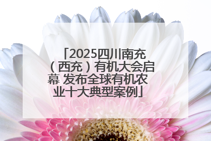 2025四川南充（西充）有机大会启幕 发布全球有机农业十大典型案例