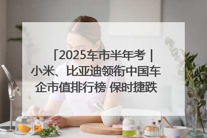 2025车市半年考｜小米、比亚迪领衔中国车企市值排行榜 保时捷跌出全球TOP10