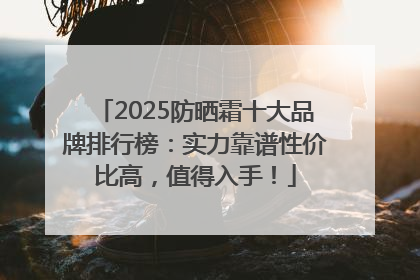2025防晒霜十大品牌排行榜：实力靠谱性价比高，值得入手！