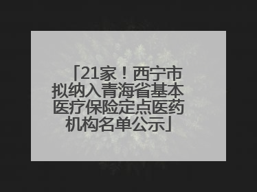 21家！西宁市拟纳入青海省基本医疗保险定点医药机构名单公示