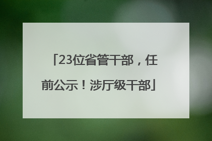 23位省管干部，任前公示！涉厅级干部