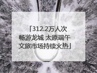 312.2万人次畅游龙城 太原端午文旅市场持续火热