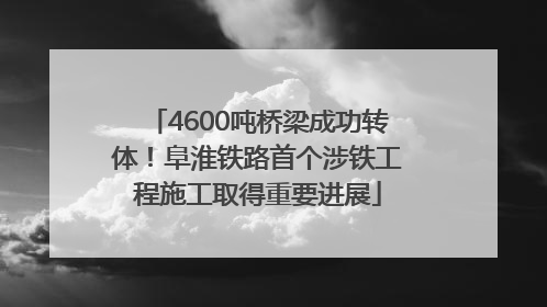 4600吨桥梁成功转体！阜淮铁路首个涉铁工程施工取得重要进展